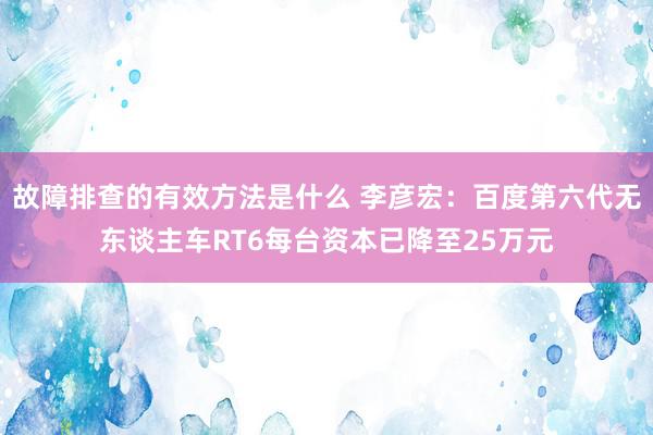 故障排查的有效方法是什么 李彦宏：百度第六代无东谈主车RT6每台资本已降至25万元