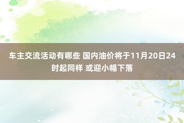 车主交流活动有哪些 国内油价将于11月20日24时起同样 或迎小幅下落