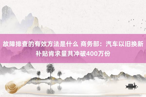 故障排查的有效方法是什么 商务部：汽车以旧换新补贴肯求量共冲破400万份