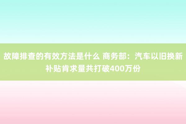 故障排查的有效方法是什么 商务部：汽车以旧换新补贴肯求量共打破400万份