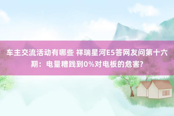 车主交流活动有哪些 祥瑞星河E5答网友问第十六期：电量糟践到0%对电板的危害?