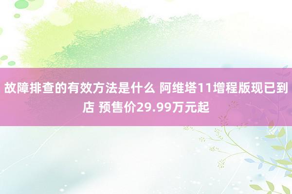 故障排查的有效方法是什么 阿维塔11增程版现已到店 预售价29.99万元起