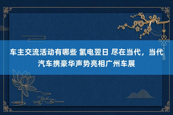 车主交流活动有哪些 氢电翌日 尽在当代，当代汽车携豪华声势亮相广州车展