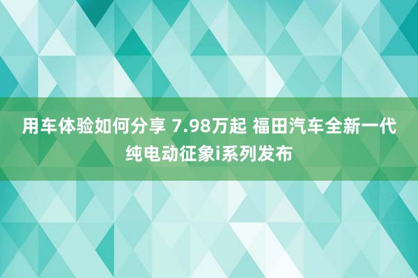 用车体验如何分享 7.98万起 福田汽车全新一代纯电动征象i系列发布