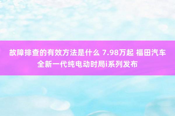 故障排查的有效方法是什么 7.98万起 福田汽车全新一代纯电动时局i系列发布