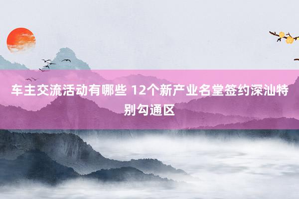 车主交流活动有哪些 12个新产业名堂签约深汕特别勾通区