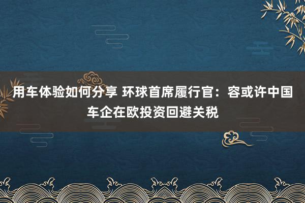 用车体验如何分享 环球首席履行官：容或许中国车企在欧投资回避关税