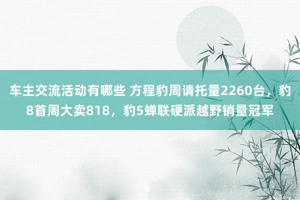 车主交流活动有哪些 方程豹周请托量2260台，豹8首周大卖818，豹5蝉联硬派越野销量冠军