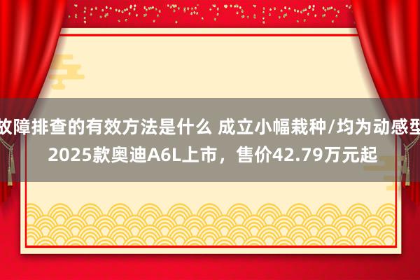 故障排查的有效方法是什么 成立小幅栽种/均为动感型 2025款奥迪A6L上市，售价42.79万元起