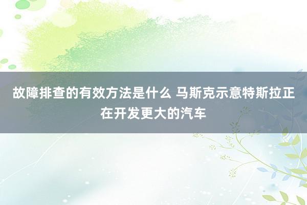 故障排查的有效方法是什么 马斯克示意特斯拉正在开发更大的汽车